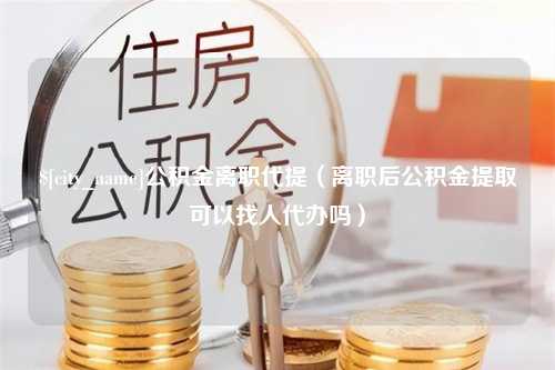 长沙公积金离职代提（离职后公积金提取可以找人代办吗）