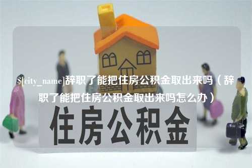 长沙辞职了能把住房公积金取出来吗（辞职了能把住房公积金取出来吗怎么办）